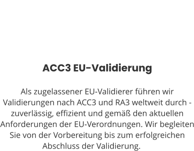 ACC3 EU-Validierung  Als zugelassener EU-Validierer führen wir Validierungen nach ACC3 und RA3 weltweit durch - zuverlässig, effizient und gemäß den aktuellen Anforderungen der EU-Verordnungen. Wir begleiten Sie von der Vorbereitung bis zum erfolgreichen Abschluss der Validierung.ng.