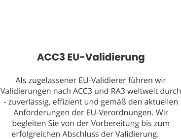 ACC3 EU-Validierung  Als zugelassener EU-Validierer führen wir Validierungen nach ACC3 und RA3 weltweit durch - zuverlässig, effizient und gemäß den aktuellen Anforderungen der EU-Verordnungen. Wir begleiten Sie von der Vorbereitung bis zum erfolgreichen Abschluss der Validierung.ng.